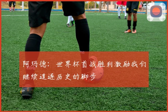 阿玛德：世界杯首战胜利激励我们继续追逐历史的脚步