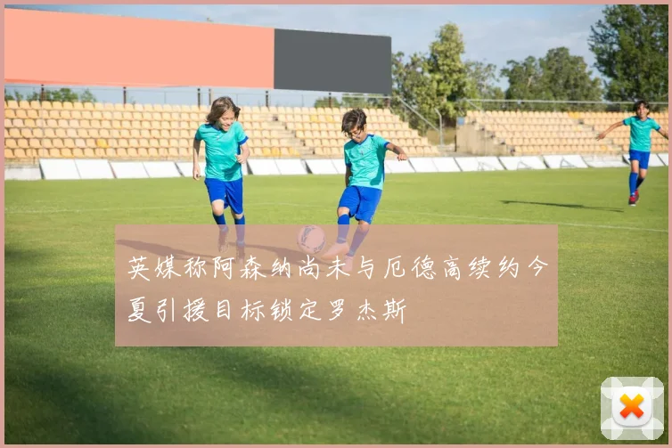 英媒称阿森纳尚未与厄德高续约今夏引援目标锁定罗杰斯