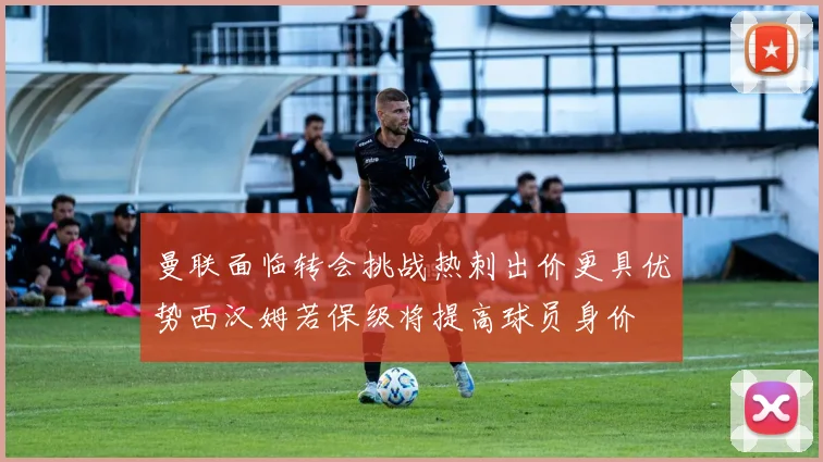 曼联面临转会挑战热刺出价更具优势西汉姆若保级将提高球员身价