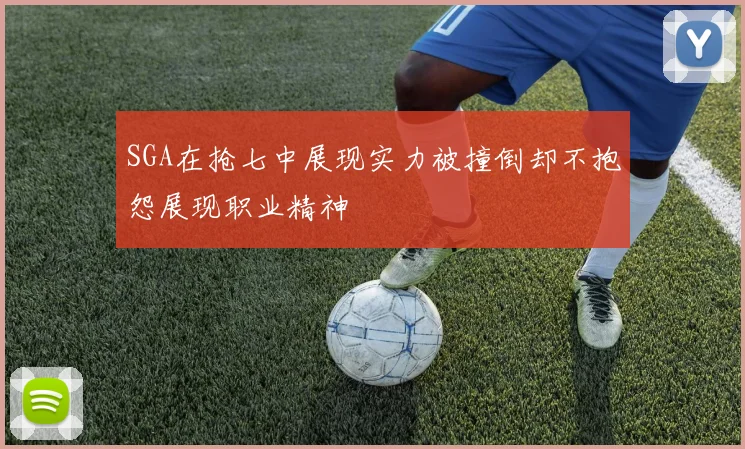 SGA在抢七中展现实力被撞倒却不抱怨展现职业精神