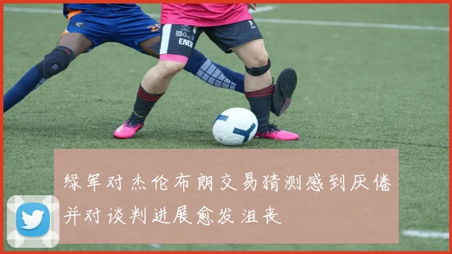 绿军对杰伦布朗交易猜测感到厌倦并对谈判进展愈发沮丧
