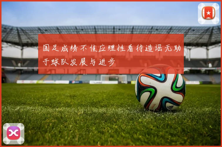 国足成绩不佳应理性看待造谣无助于球队发展与进步