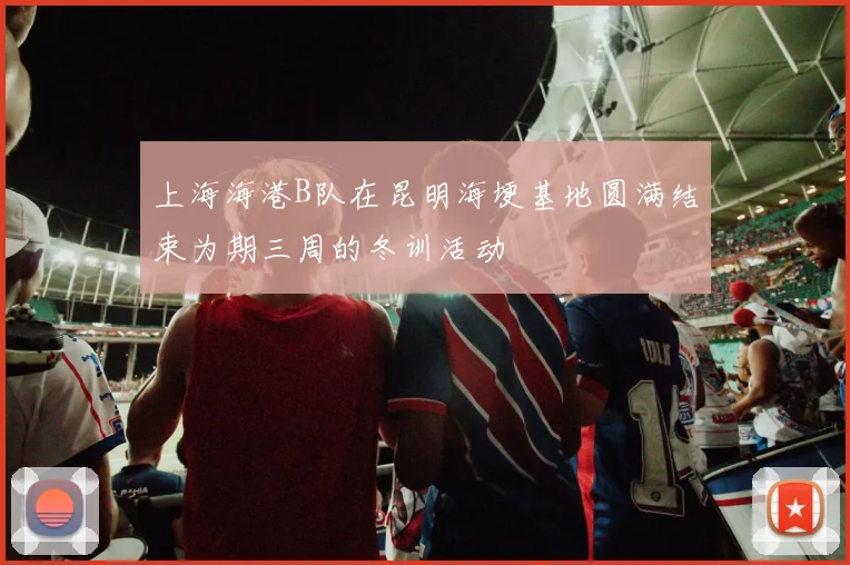 上海海港B队在昆明海埂基地圆满结束为期三周的冬训活动