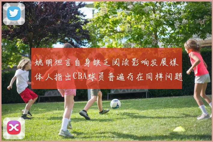 姚明坦言自身缺乏阅读影响发展媒体人指出CBA球员普遍存在同样问题