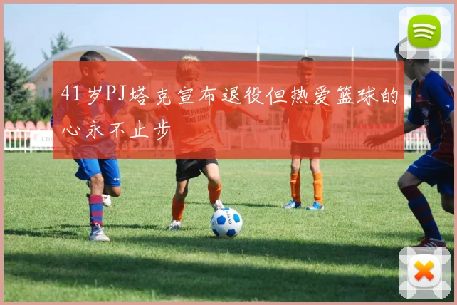 41岁PJ塔克宣布退役但热爱篮球的心永不止步
