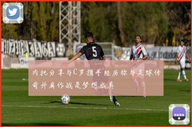 内托分享与C罗携手经历称与足球传奇并肩作战是梦想成真
