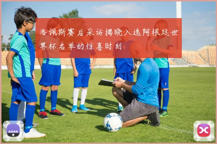 洛佩斯赛后采访揭晓入选阿根廷世界杯名单的惊喜时刻