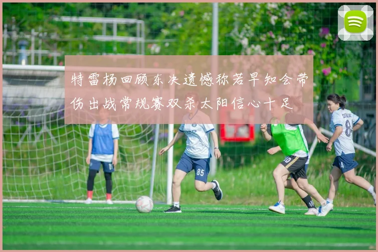 特雷杨回顾东决遗憾称若早知会带伤出战常规赛双杀太阳信心十足