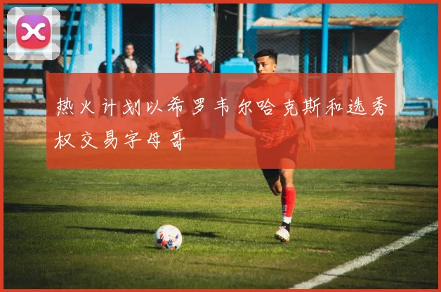 热火计划以希罗韦尔哈克斯和选秀权交易字母哥