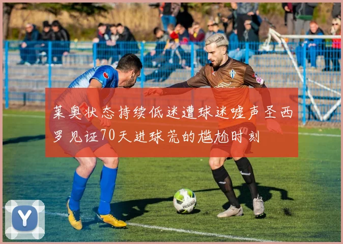 莱奥状态持续低迷遭球迷嘘声圣西罗见证70天进球荒的尴尬时刻
