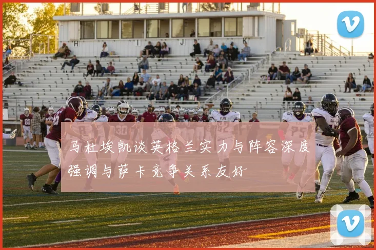 马杜埃凯谈英格兰实力与阵容深度强调与萨卡竞争关系友好