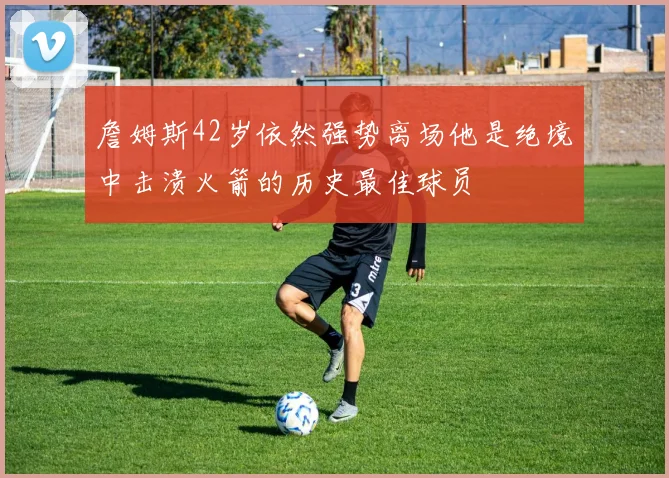 詹姆斯42岁依然强势离场他是绝境中击溃火箭的历史最佳球员