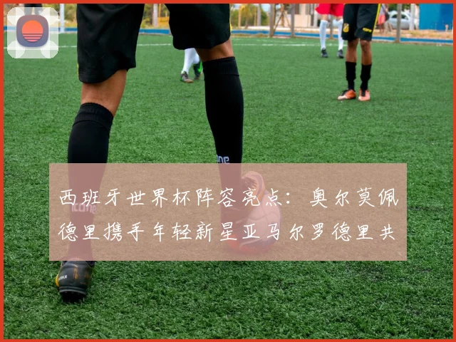 西班牙世界杯阵容亮点：奥尔莫佩德里携手年轻新星亚马尔罗德里共赴荣耀之战
