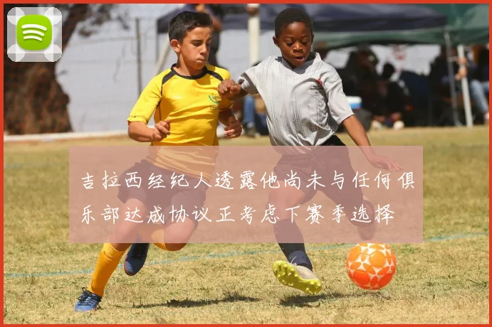 吉拉西经纪人透露他尚未与任何俱乐部达成协议正考虑下赛季选择