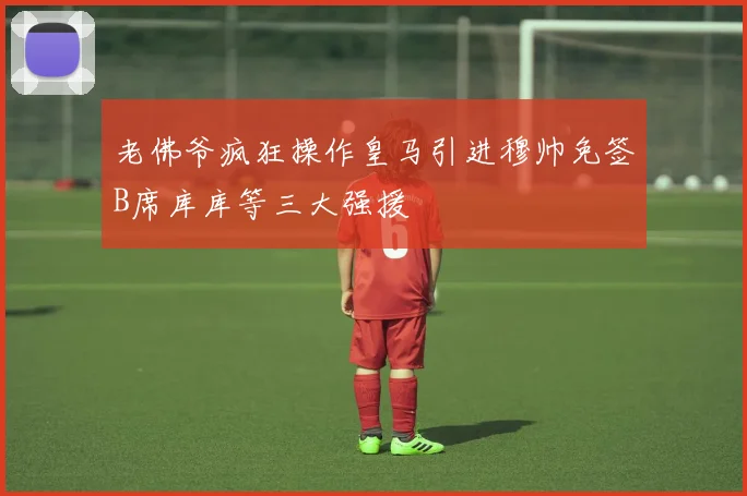 老佛爷疯狂操作皇马引进穆帅免签B席库库等三大强援