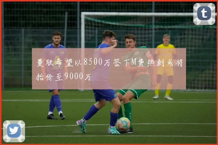 曼联希望以8500万签下M费热刺或将抬价至9000万