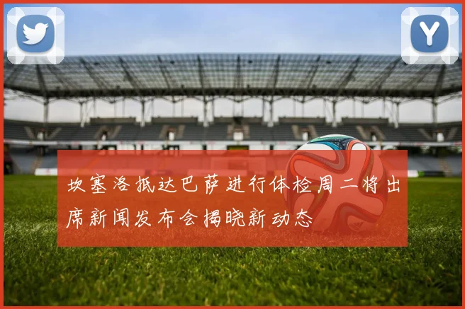 坎塞洛抵达巴萨进行体检周二将出席新闻发布会揭晓新动态