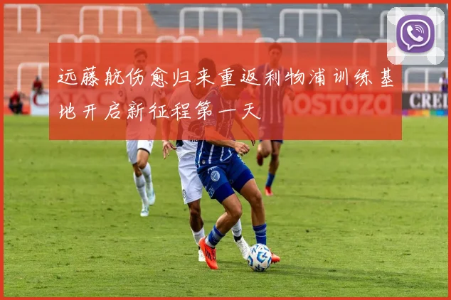 远藤航伤愈归来重返利物浦训练基地开启新征程第一天