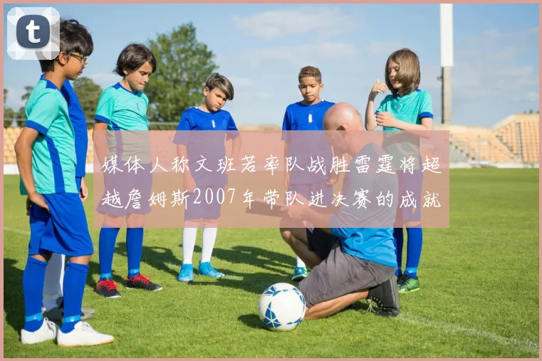 媒体人称文班若率队战胜雷霆将超越詹姆斯2007年带队进决赛的成就